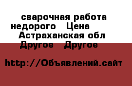 сварочная работа недорого › Цена ­ 250 - Астраханская обл. Другое » Другое   